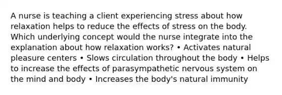 A nurse is teaching a client experiencing stress about how relaxation helps to reduce the effects of stress on the body. Which underlying concept would the nurse integrate into the explanation about how relaxation works? • Activates natural pleasure centers • Slows circulation throughout the body • Helps to increase the effects of parasympathetic nervous system on the mind and body • Increases the body's natural immunity