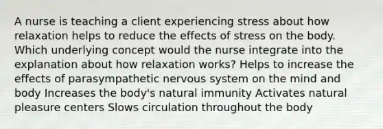 A nurse is teaching a client experiencing stress about how relaxation helps to reduce the effects of stress on the body. Which underlying concept would the nurse integrate into the explanation about how relaxation works? Helps to increase the effects of parasympathetic nervous system on the mind and body Increases the body's natural immunity Activates natural pleasure centers Slows circulation throughout the body