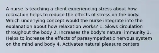 A nurse is teaching a client experiencing stress about how relaxation helps to reduce the effects of stress on the body. Which underlying concept would the nurse integrate into the explanation about how relaxation works? 1. Slows circulation throughout the body 2. Increases the body's natural immunity 3. Helps to increase the effects of parasympathetic nervous system on the mind and body 4. Activates natural pleasure centers