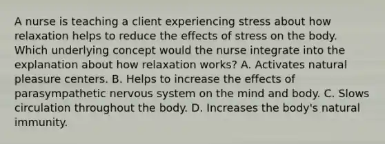 A nurse is teaching a client experiencing stress about how relaxation helps to reduce the effects of stress on the body. Which underlying concept would the nurse integrate into the explanation about how relaxation works? A. Activates natural pleasure centers. B. Helps to increase the effects of parasympathetic nervous system on the mind and body. C. Slows circulation throughout the body. D. Increases the body's natural immunity.