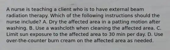 A nurse is teaching a client who is to have external beam radiation therapy. Which of the following instructions should the nurse include? A. Dry the affected area in a patting motion after washing. B. Use a washcloth when cleaning the affected area. C. Limit sun exposure to the affected area to 30 min per day. D. Use over-the-counter burn cream on the affected area as needed.