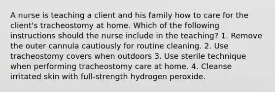 A nurse is teaching a client and his family how to care for the client's tracheostomy at home. Which of the following instructions should the nurse include in the teaching? 1. Remove the outer cannula cautiously for routine cleaning. 2. Use tracheostomy covers when outdoors 3. Use sterile technique when performing tracheostomy care at home. 4. Cleanse irritated skin with full-strength hydrogen peroxide.