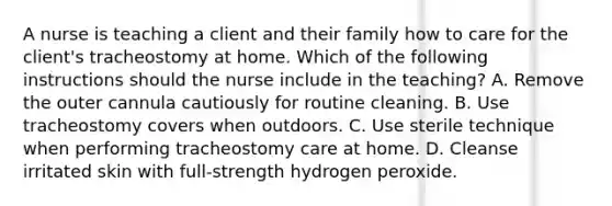 A nurse is teaching a client and their family how to care for the client's tracheostomy at home. Which of the following instructions should the nurse include in the teaching? A. Remove the outer cannula cautiously for routine cleaning. B. Use tracheostomy covers when outdoors. C. Use sterile technique when performing tracheostomy care at home. D. Cleanse irritated skin with full-strength hydrogen peroxide.