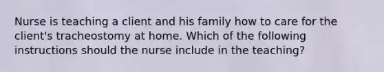 Nurse is teaching a client and his family how to care for the client's tracheostomy at home. Which of the following instructions should the nurse include in the teaching?