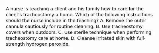 A nurse is teaching a client and his family how to care for the client's tracheostomy a home. Which of the following instructions should the nurse include in the teaching? A. Remove the outer cannula cautiously for routine cleaning. B. Use tracheostomy covers when outdoors. C. Use sterile technique when performing tracheostomy care at home. D. Cleanse irritated skin with full-strength hydrogen peroxide.