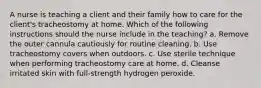 A nurse is teaching a client and their family how to care for the client's tracheostomy at home. Which of the following instructions should the nurse include in the teaching? a. Remove the outer cannula cautiously for routine cleaning. b. Use tracheostomy covers when outdoors. c. Use sterile technique when performing tracheostomy care at home. d. Cleanse irritated skin with full-strength hydrogen peroxide.