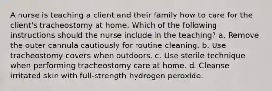 A nurse is teaching a client and their family how to care for the client's tracheostomy at home. Which of the following instructions should the nurse include in the teaching? a. Remove the outer cannula cautiously for routine cleaning. b. Use tracheostomy covers when outdoors. c. Use sterile technique when performing tracheostomy care at home. d. Cleanse irritated skin with full-strength hydrogen peroxide.