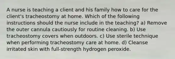 A nurse is teaching a client and his family how to care for the client's tracheostomy at home. Which of the following instructions should the nurse include in the teaching? a) Remove the outer cannula cautiously for routine cleaning. b) Use tracheostomy covers when outdoors. c) Use sterile technique when performing tracheostomy care at home. d) Cleanse irritated skin with full-strength hydrogen peroxide.