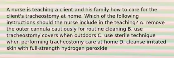 A nurse is teaching a client and his family how to care for the client's tracheostomy at home. Which of the following instructions should the nurse include in the teaching? A. remove the outer cannula cautiously for routine cleaning B. use tracheostomy covers when outdoors C. use sterile technique when performing tracheostomy care at home D. cleanse irritated skin with full-strength hydrogen peroxide