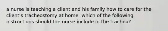 a nurse is teaching a client and his family how to care for the client's tracheostomy at home -which of the following instructions should the nurse include in the trachea?