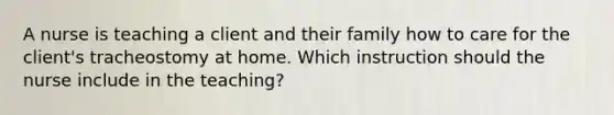 A nurse is teaching a client and their family how to care for the client's tracheostomy at home. Which instruction should the nurse include in the teaching?