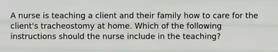 A nurse is teaching a client and their family how to care for the client's tracheostomy at home. Which of the following instructions should the nurse include in the teaching?