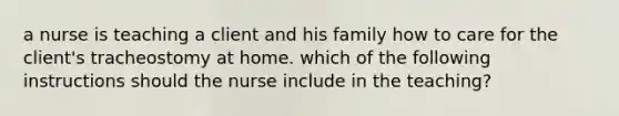 a nurse is teaching a client and his family how to care for the client's tracheostomy at home. which of the following instructions should the nurse include in the teaching?