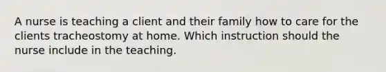 A nurse is teaching a client and their family how to care for the clients tracheostomy at home. Which instruction should the nurse include in the teaching.