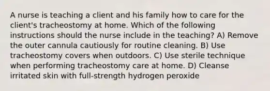 A nurse is teaching a client and his family how to care for the client's tracheostomy at home. Which of the following instructions should the nurse include in the teaching? A) Remove the outer cannula cautiously for routine cleaning. B) Use tracheostomy covers when outdoors. C) Use sterile technique when performing tracheostomy care at home. D) Cleanse irritated skin with full-strength hydrogen peroxide