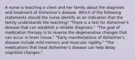 A nurse is teaching a client and her family about the diagnosis and treatment of Alzheimer's disease. Which of the following statements should the nurse identify as an indication that the family understands the teaching? "There is a test for Alzheimer's disease that can establish a reliable diagnosis." "The goal of medication therapy is to reverse the degenerative changes that can occur in brain tissue." "Early manifestations of Alzheimer's disease include mild tremors and muscular rigidity." "The medications that treat Alzheimer's disease can help delay cognitive changes."