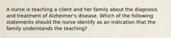 A nurse is teaching a client and her family about the diagnosis and treatment of Alzheimer's disease. Which of the following statements should the nurse identify as an indication that the family understands the teaching?