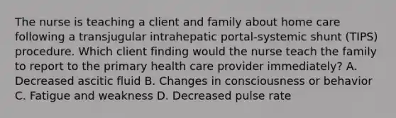 The nurse is teaching a client and family about home care following a transjugular intrahepatic portal-systemic shunt (TIPS) procedure. Which client finding would the nurse teach the family to report to the primary health care provider immediately? A. Decreased ascitic fluid B. Changes in consciousness or behavior C. Fatigue and weakness D. Decreased pulse rate