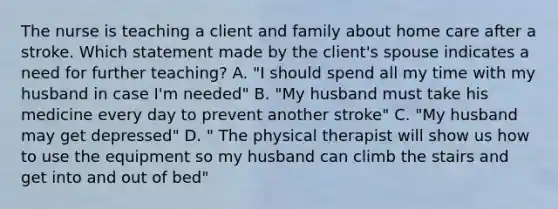 The nurse is teaching a client and family about home care after a stroke. Which statement made by the client's spouse indicates a need for further teaching? A. "I should spend all my time with my husband in case I'm needed" B. "My husband must take his medicine every day to prevent another stroke" C. "My husband may get depressed" D. " The physical therapist will show us how to use the equipment so my husband can climb the stairs and get into and out of bed"