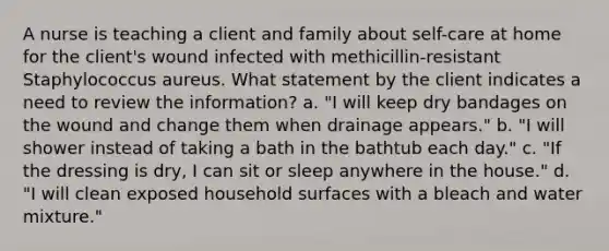 A nurse is teaching a client and family about self-care at home for the client's wound infected with methicillin-resistant Staphylococcus aureus. What statement by the client indicates a need to review the information? a. "I will keep dry bandages on the wound and change them when drainage appears." b. "I will shower instead of taking a bath in the bathtub each day." c. "If the dressing is dry, I can sit or sleep anywhere in the house." d. "I will clean exposed household surfaces with a bleach and water mixture."