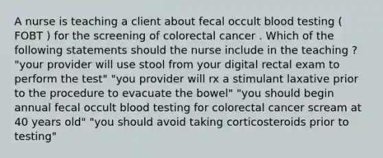 A nurse is teaching a client about fecal occult blood testing ( FOBT ) for the screening of colorectal cancer . Which of the following statements should the nurse include in the teaching ? "your provider will use stool from your digital rectal exam to perform the test" "you provider will rx a stimulant laxative prior to the procedure to evacuate the bowel" "you should begin annual fecal occult blood testing for colorectal cancer scream at 40 years old" "you should avoid taking corticosteroids prior to testing"