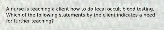 A nurse is teaching a client how to do fecal occult blood testing. Which of the following statements by the client indicates a need for further teaching?