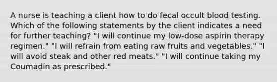 A nurse is teaching a client how to do fecal occult blood testing. Which of the following statements by the client indicates a need for further teaching? "I will continue my low-dose aspirin therapy regimen." "I will refrain from eating raw fruits and vegetables." "I will avoid steak and other red meats." "I will continue taking my Coumadin as prescribed."