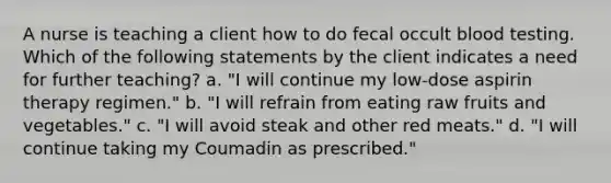 A nurse is teaching a client how to do fecal occult blood testing. Which of the following statements by the client indicates a need for further teaching? a. "I will continue my low-dose aspirin therapy regimen." b. "I will refrain from eating raw fruits and vegetables." c. "I will avoid steak and other red meats." d. "I will continue taking my Coumadin as prescribed."