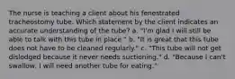 The nurse is teaching a client about his fenestrated tracheostomy tube. Which statement by the client indicates an accurate understanding of the tube? a. "I'm glad I will still be able to talk with this tube in place." b. "It is great that this tube does not have to be cleaned regularly." c. "This tube will not get dislodged because it never needs suctioning." d. "Because I can't swallow, I will need another tube for eating."