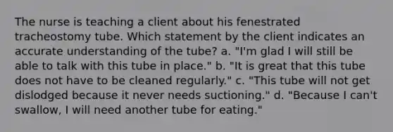 The nurse is teaching a client about his fenestrated tracheostomy tube. Which statement by the client indicates an accurate understanding of the tube? a. "I'm glad I will still be able to talk with this tube in place." b. "It is great that this tube does not have to be cleaned regularly." c. "This tube will not get dislodged because it never needs suctioning." d. "Because I can't swallow, I will need another tube for eating."