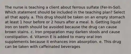 The nurse is teaching a client about ferrous sulfate (Fer-In-Sol). Which statement should be included in the teaching plan? Select all that apply. a. This drug should be taken on an empty stomach at least 1 hour before or 2 hours after a meal. b. Getting liquid iron on teeth should be avoided because the drug can cause brown stains. c. Iron preparation may darken stools and cause constipation. d. Vitamin E is added to many oral iron supplements because it enhances iron absorption. e. This drug can be taken with caffeinated beverages