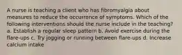 A nurse is teaching a client who has fibromyalgia about measures to reduce the occurrence of symptoms. Which of the following interventions should the nurse include in the teaching? a. Establish a regular sleep pattern b. Avoid exercise during the flare-ups c. Try jogging or running between flare-ups d. Increase calcium intake