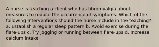 A nurse is teaching a client who has fibromyalgia about measures to reduce the occurrence of symptoms. Which of the following interventions should the nurse include in the teaching? a. Establish a regular sleep pattern b. Avoid exercise during the flare-ups c. Try jogging or running between flare-ups d. Increase calcium intake