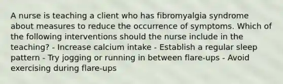 A nurse is teaching a client who has fibromyalgia syndrome about measures to reduce the occurrence of symptoms. Which of the following interventions should the nurse include in the teaching? - Increase calcium intake - Establish a regular sleep pattern - Try jogging or running in between flare-ups - Avoid exercising during flare-ups