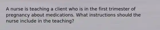 A nurse is teaching a client who is in the first trimester of pregnancy about medications. What instructions should the nurse include in the teaching?