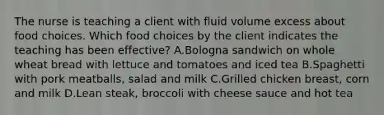 The nurse is teaching a client with fluid volume excess about food choices. Which food choices by the client indicates the teaching has been effective? A.Bologna sandwich on whole wheat bread with lettuce and tomatoes and iced tea B.Spaghetti with pork meatballs, salad and milk C.Grilled chicken breast, corn and milk D.Lean steak, broccoli with cheese sauce and hot tea