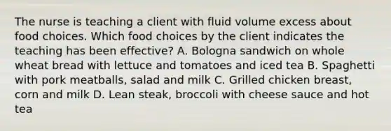 The nurse is teaching a client with fluid volume excess about food choices. Which food choices by the client indicates the teaching has been effective? A. Bologna sandwich on whole wheat bread with lettuce and tomatoes and iced tea B. Spaghetti with pork meatballs, salad and milk C. Grilled chicken breast, corn and milk D. Lean steak, broccoli with cheese sauce and hot tea