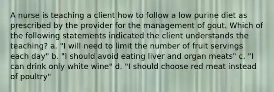 A nurse is teaching a client how to follow a low purine diet as prescribed by the provider for the management of gout. Which of the following statements indicated the client understands the teaching? a. "I will need to limit the number of fruit servings each day" b. "I should avoid eating liver and organ meats" c. "I can drink only white wine" d. "I should choose red meat instead of poultry"