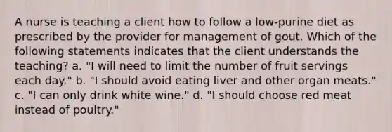 A nurse is teaching a client how to follow a low-purine diet as prescribed by the provider for management of gout. Which of the following statements indicates that the client understands the teaching? a. "I will need to limit the number of fruit servings each day." b. "I should avoid eating liver and other organ meats." c. "I can only drink white wine." d. "I should choose red meat instead of poultry."