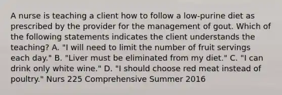 A nurse is teaching a client how to follow a low-purine diet as prescribed by the provider for the management of gout. Which of the following statements indicates the client understands the teaching? A. "I will need to limit the number of fruit servings each day." B. "Liver must be eliminated from my diet." C. "I can drink only white wine." D. "I should choose red meat instead of poultry." Nurs 225 Comprehensive Summer 2016