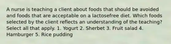 A nurse is teaching a client about foods that should be avoided and foods that are acceptable on a lactosefree diet. Which foods selected by the client reflects an understanding of the teaching? Select all that apply. 1. Yogurt 2. Sherbet 3. Fruit salad 4. Hamburger 5. Rice pudding