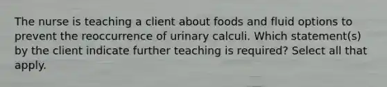 The nurse is teaching a client about foods and fluid options to prevent the reoccurrence of urinary calculi. Which statement(s) by the client indicate further teaching is required? Select all that apply.