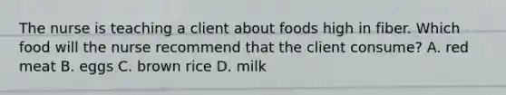 The nurse is teaching a client about foods high in fiber. Which food will the nurse recommend that the client consume? A. red meat B. eggs C. brown rice D. milk