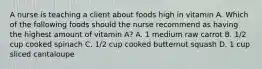 A nurse is teaching a client about foods high in vitamin A. Which of the following foods should the nurse recommend as having the highest amount of vitamin A? A. 1 medium raw carrot B. 1/2 cup cooked spinach C. 1/2 cup cooked butternut squash D. 1 cup sliced cantaloupe