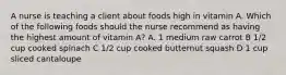 A nurse is teaching a client about foods high in vitamin A. Which of the following foods should the nurse recommend as having the highest amount of vitamin A? A. 1 medium raw carrot B 1/2 cup cooked spinach C 1/2 cup cooked butternut squash D 1 cup sliced cantaloupe