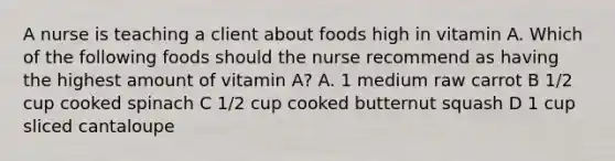 A nurse is teaching a client about foods high in vitamin A. Which of the following foods should the nurse recommend as having the highest amount of vitamin A? A. 1 medium raw carrot B 1/2 cup cooked spinach C 1/2 cup cooked butternut squash D 1 cup sliced cantaloupe