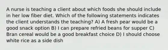 A nurse is teaching a client about which foods she should include in her low fiber diet. Which of the following statements indicates the client understands the teaching? A) A fresh pear would be a good snack option B) I can prepare refried beans for supper C) Bran cereal would be a good breakfast choice D) I should choose white rice as a side dish