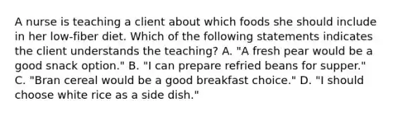 A nurse is teaching a client about which foods she should include in her low-fiber diet. Which of the following statements indicates the client understands the teaching? A. "A fresh pear would be a good snack option." B. "I can prepare refried beans for supper." C. "Bran cereal would be a good breakfast choice." D. "I should choose white rice as a side dish."