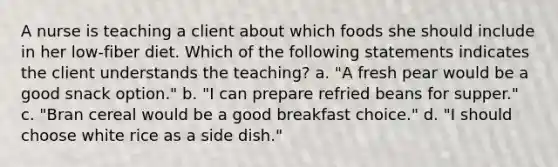 A nurse is teaching a client about which foods she should include in her low-fiber diet. Which of the following statements indicates the client understands the teaching? a. "A fresh pear would be a good snack option." b. "I can prepare refried beans for supper." c. "Bran cereal would be a good breakfast choice." d. "I should choose white rice as a side dish."