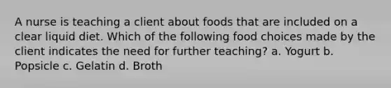 A nurse is teaching a client about foods that are included on a clear liquid diet. Which of the following food choices made by the client indicates the need for further teaching? a. Yogurt b. Popsicle c. Gelatin d. Broth